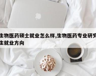 生物医药硕士就业怎么样,生物医药专业研究生就业方向