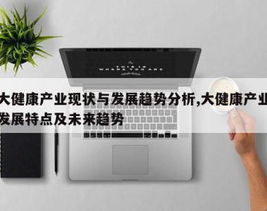 大健康产业现状与发展趋势分析,大健康产业发展特点及未来趋势
