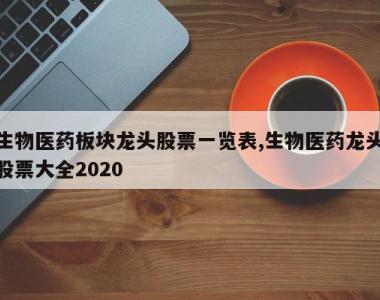 生物医药板块龙头股票一览表,生物医药龙头股票大全2020