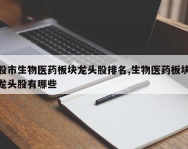 股市生物医药板块龙头股排名,生物医药板块龙头股有哪些