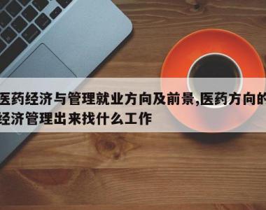 医药经济与管理就业方向及前景,医药方向的经济管理出来找什么工作