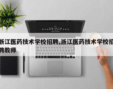浙江医药技术学校招聘,浙江医药技术学校招聘教师