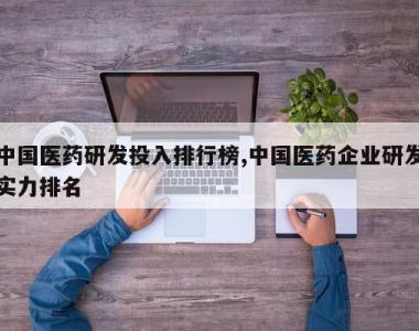 中国医药研发投入排行榜,中国医药企业研发实力排名