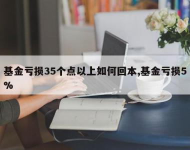 基金亏损35个点以上如何回本,基金亏损5%