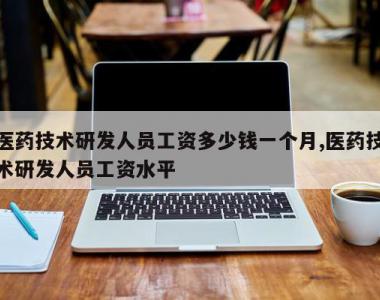 医药技术研发人员工资多少钱一个月,医药技术研发人员工资水平