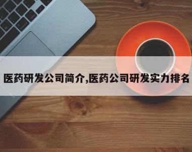 医药研发公司简介,医药公司研发实力排名