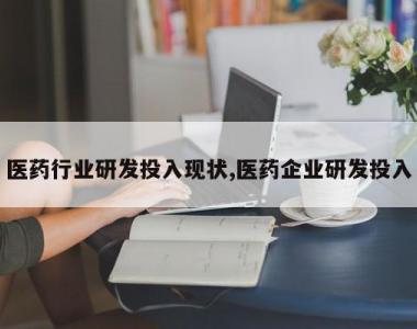 医药行业研发投入现状,医药企业研发投入