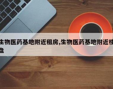 生物医药基地附近租房,生物医药基地附近楼盘