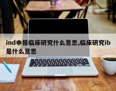 ind申报临床研究什么意思,临床研究ib是什么意思