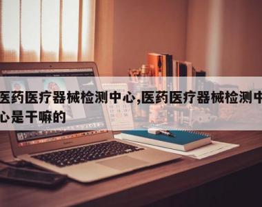 医药医疗器械检测中心,医药医疗器械检测中心是干嘛的