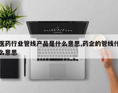 医药行业管线产品是什么意思,药企的管线什么意思