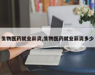 生物医药就业薪资,生物医药就业薪资多少
