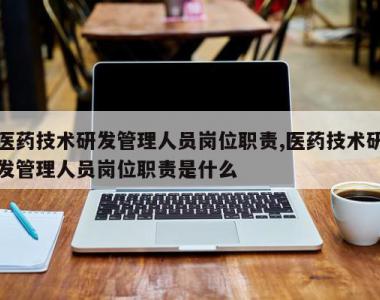 医药技术研发管理人员岗位职责,医药技术研发管理人员岗位职责是什么