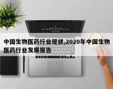 中国生物医药行业现状,2020年中国生物医药行业发展报告