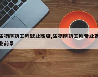 生物医药工程就业薪资,生物医药工程专业就业前景